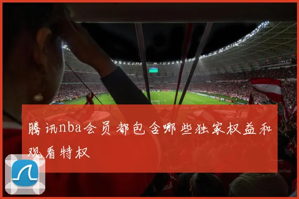 腾讯nba会员都包含哪些独家权益和观看特权